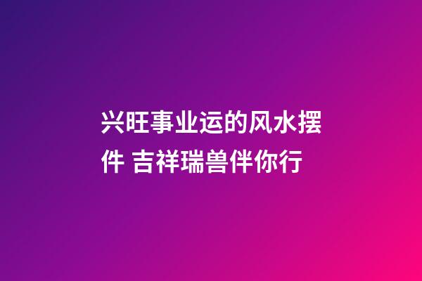 兴旺事业运的风水摆件 吉祥瑞兽伴你行
